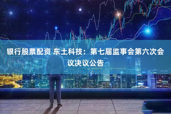 银行股票配资 东土科技：第七届监事会第六次会议决议公告