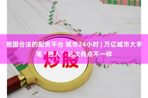 我国合法的配资平台 城市24小时 | 万亿城市大手笔“抢人” 这次有点不一样