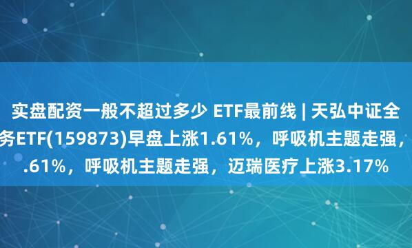 实盘配资一般不超过多少 ETF最前线 | 天弘中证全指医疗保健设备与服务ETF(159873)早盘上涨1.61%，呼吸机主题走强，迈瑞医疗上涨3.17%