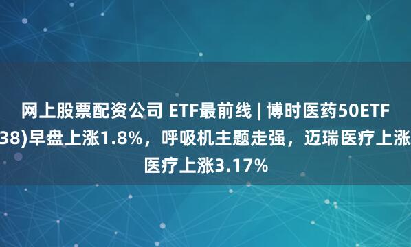 网上股票配资公司 ETF最前线 | 博时医药50ETF(159838)早盘上涨1.8%，呼吸机主题走强，迈瑞医疗上涨3.17%