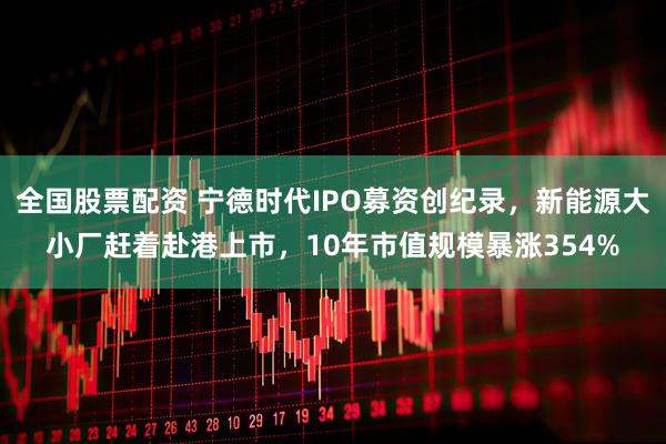 全国股票配资 宁德时代IPO募资创纪录，新能源大小厂赶着赴港上市，10年市值规模暴涨354%