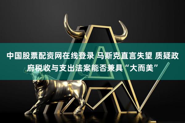 中国股票配资网在线登录 马斯克直言失望 质疑政府税收与支出法案能否兼具“大而美”