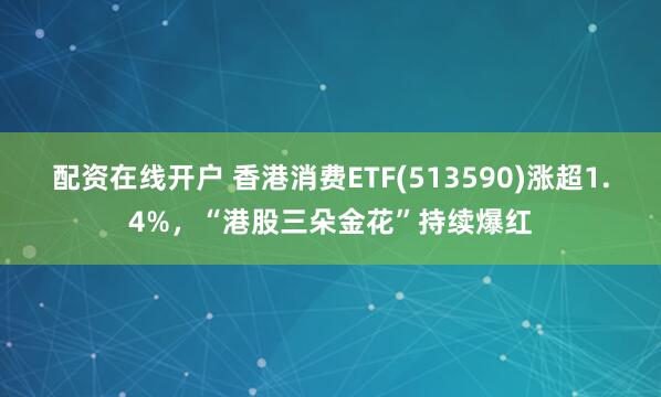 配资在线开户 香港消费ETF(513590)涨超1.4%，“港股三朵金花”持续爆红