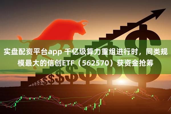 实盘配资平台app 千亿级算力重组进行时，同类规模最大的信创ETF（562570）获资金抢筹