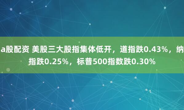 a股配资 美股三大股指集体低开，道指跌0.43%，纳指跌0.25%，标普500指数跌0.30%