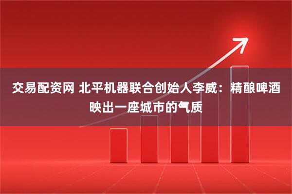 交易配资网 北平机器联合创始人李威：精酿啤酒映出一座城市的气质
