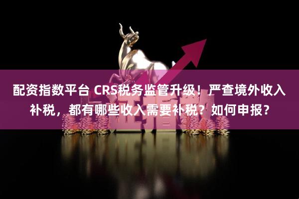 配资指数平台 CRS税务监管升级！严查境外收入补税，都有哪些收入需要补税？如何申报？