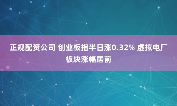正规配资公司 创业板指半日涨0.32% 虚拟电厂板块涨幅居前