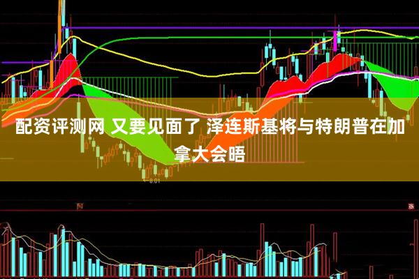 配资评测网 又要见面了 泽连斯基将与特朗普在加拿大会晤