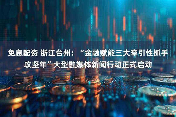 免息配资 浙江台州：“金融赋能三大牵引性抓手攻坚年”大型融媒体新闻行动正式启动