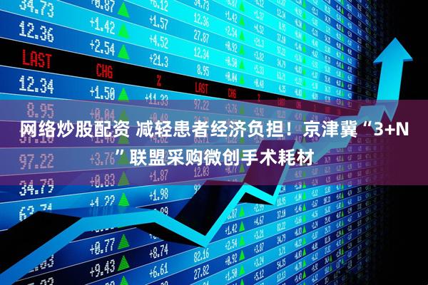 网络炒股配资 减轻患者经济负担!京津冀“3+N”联盟采购微创手术耗材