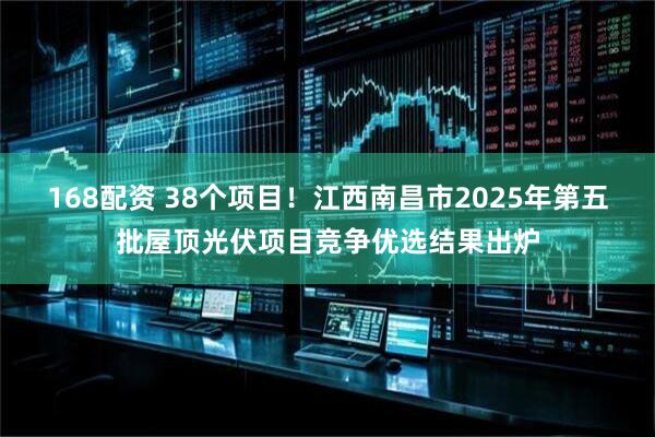 168配资 38个项目！江西南昌市2025年第五批屋顶光伏项目竞争优选结果出炉