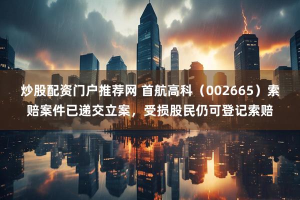 炒股配资门户推荐网 首航高科（002665）索赔案件已递交立案，受损股民仍可登记索赔
