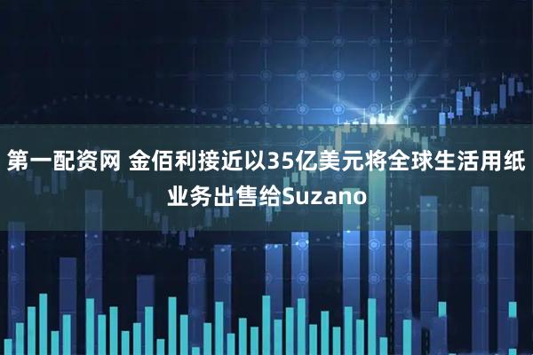 第一配资网 金佰利接近以35亿美元将全球生活用纸业务出售给Suzano