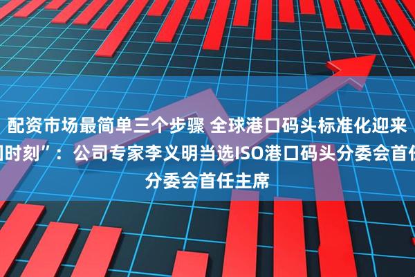 配资市场最简单三个步骤 全球港口码头标准化迎来“中国时刻”：公司专家李义明当选ISO港口码头分委会首任主席