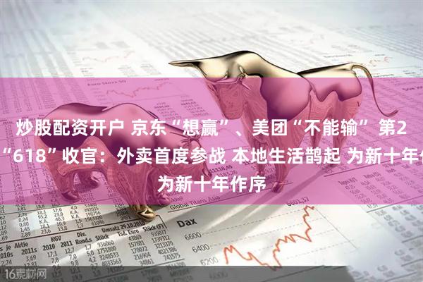 炒股配资开户 京东“想赢”、美团“不能输” 第22个“618”收官：外卖首度参战 本地生活鹊起 为新十年作序