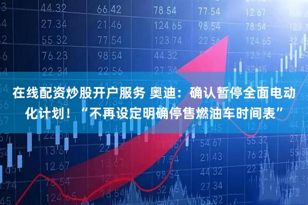 在线配资炒股开户服务 奥迪：确认暂停全面电动化计划！“不再设定明确停售燃油车时间表”