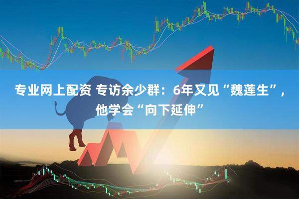 专业网上配资 专访余少群：6年又见“魏莲生”，他学会“向下延伸”