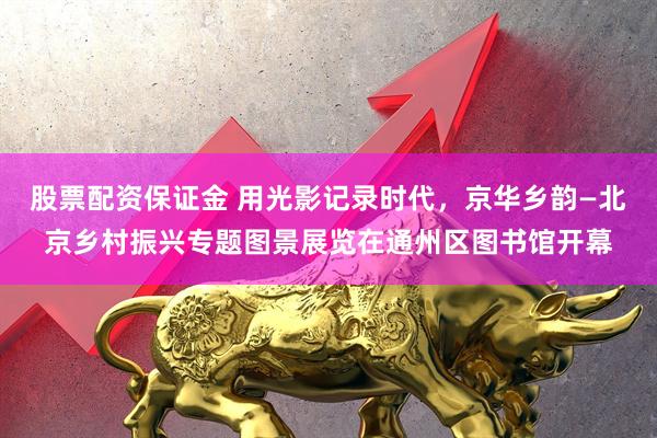 股票配资保证金 用光影记录时代，京华乡韵—北京乡村振兴专题图景展览在通州区图书馆开幕