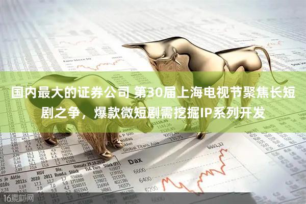 国内最大的证券公司 第30届上海电视节聚焦长短剧之争，爆款微短剧需挖掘IP系列开发