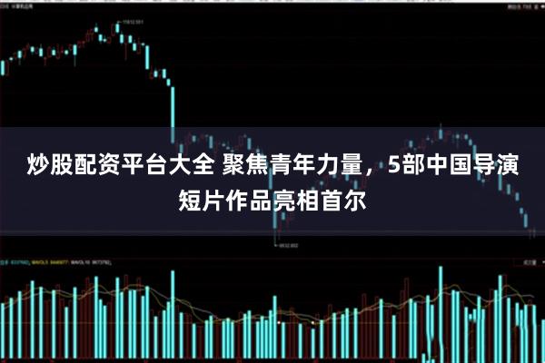 炒股配资平台大全 聚焦青年力量，5部中国导演短片作品亮相首尔