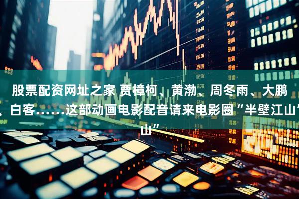 股票配资网址之家 贾樟柯、黄渤、周冬雨、大鹏、白客……这部动画电影配音请来电影圈“半壁江山”