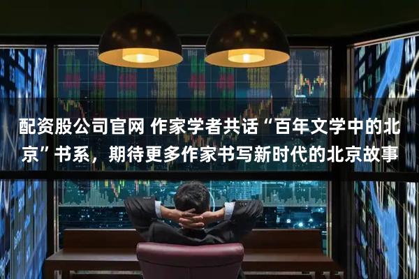 配资股公司官网 作家学者共话“百年文学中的北京”书系，期待更多作家书写新时代的北京故事