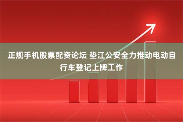 正规手机股票配资论坛 垫江公安全力推动电动自行车登记上牌工作