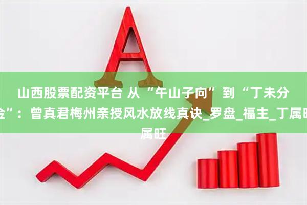 山西股票配资平台 从 “午山子向” 到 “丁未分金”：曾真君梅州亲授风水放线真诀_罗盘_福主_丁属旺
