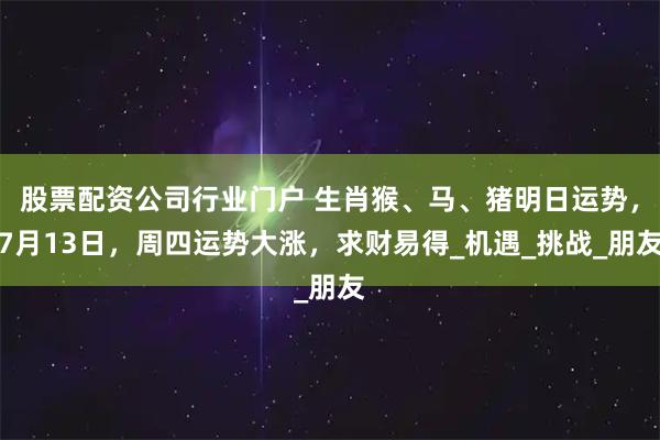 股票配资公司行业门户 生肖猴、马、猪明日运势，7月13日，周四运势大涨，求财易得_机遇_挑战_朋友