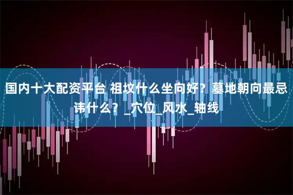 国内十大配资平台 祖坟什么坐向好？墓地朝向最忌讳什么？_穴位_风水_轴线