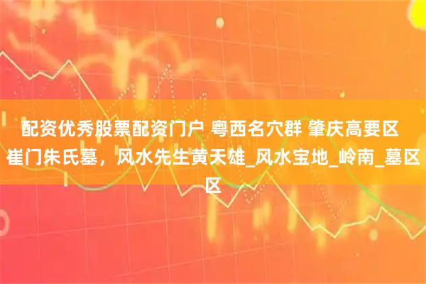配资优秀股票配资门户 粤西名穴群 肇庆高要区 崔门朱氏墓，风水先生黄天雄_风水宝地_岭南_墓区