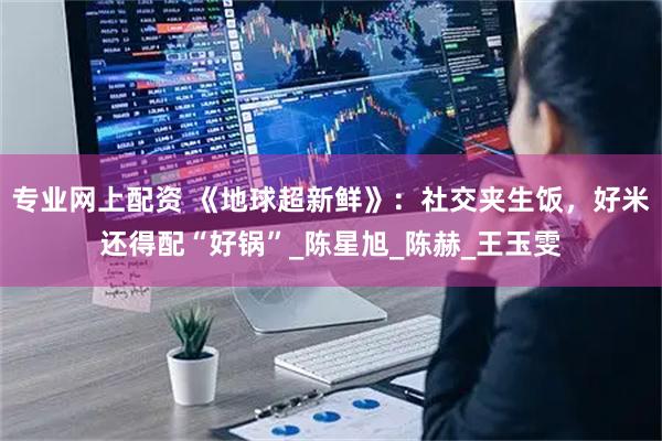 专业网上配资 《地球超新鲜》：社交夹生饭，好米还得配“好锅”_陈星旭_陈赫_王玉雯