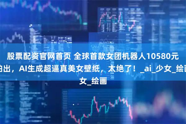 股票配资官网首页 全球首款女团机器人10580元拍出，AI生成超逼真美女壁纸，太绝了！_ai_少女_绘画