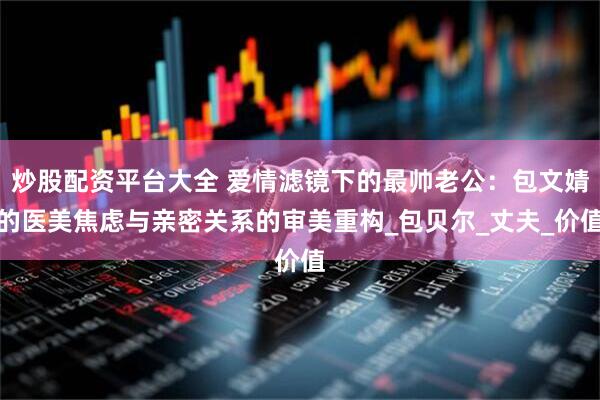 炒股配资平台大全 爱情滤镜下的最帅老公：包文婧的医美焦虑与亲密关系的审美重构_包贝尔_丈夫_价值
