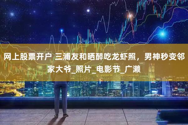 网上股票开户 三浦友和晒醉吃龙虾照，男神秒变邻家大爷_照片_电影节_广濑