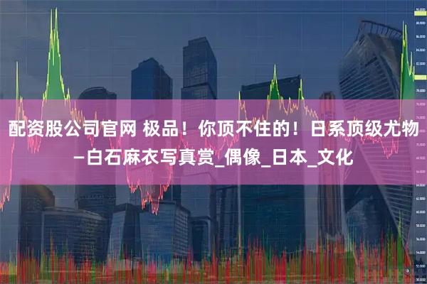 配资股公司官网 极品！你顶不住的！日系顶级尤物—白石麻衣写真赏_偶像_日本_文化