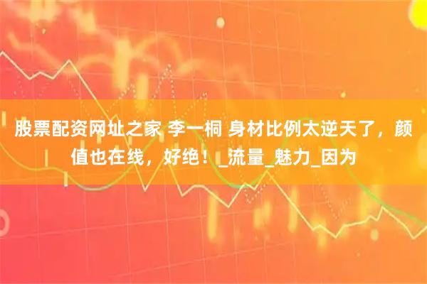 股票配资网址之家 李一桐 身材比例太逆天了，颜值也在线，好绝！_流量_魅力_因为