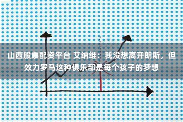 山西股票配资平台 艾纳维：我没想离开朗斯，但效力罗马这种俱乐部是每个孩子的梦想