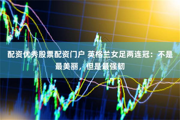 配资优秀股票配资门户 英格兰女足两连冠：不是最美丽，但是最强韧